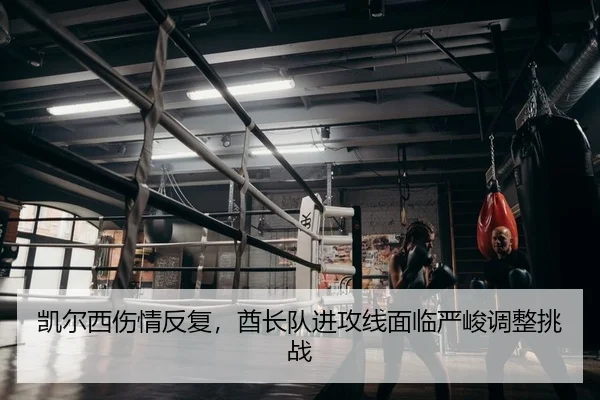 凯尔西伤情反复，酋长队进攻线面临严峻调整挑战 | Leyu